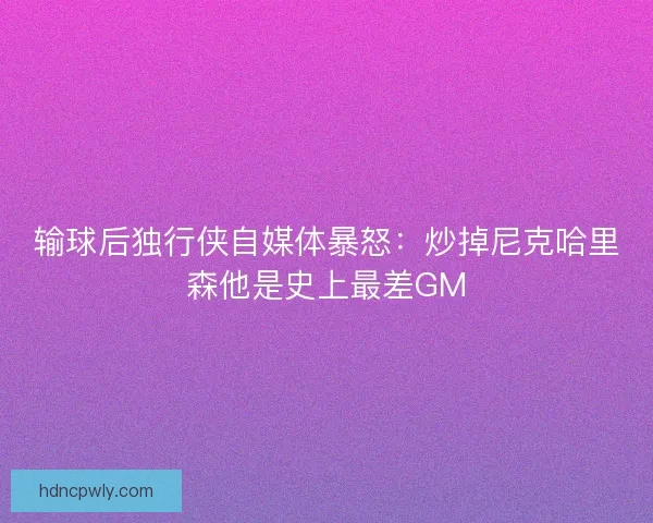 输球后独行侠自媒体暴怒：炒掉尼克哈里森他是史上最差GM